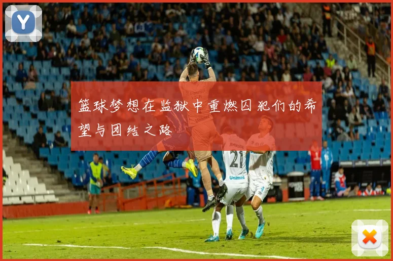 篮球梦想在监狱中重燃囚犯们的希望与团结之路