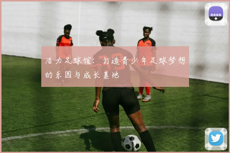 活力足球馆：打造青少年足球梦想的乐园与成长基地