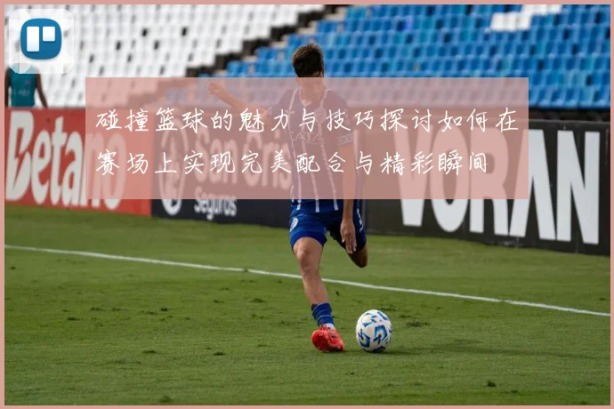 碰撞篮球的魅力与技巧探讨如何在赛场上实现完美配合与精彩瞬间