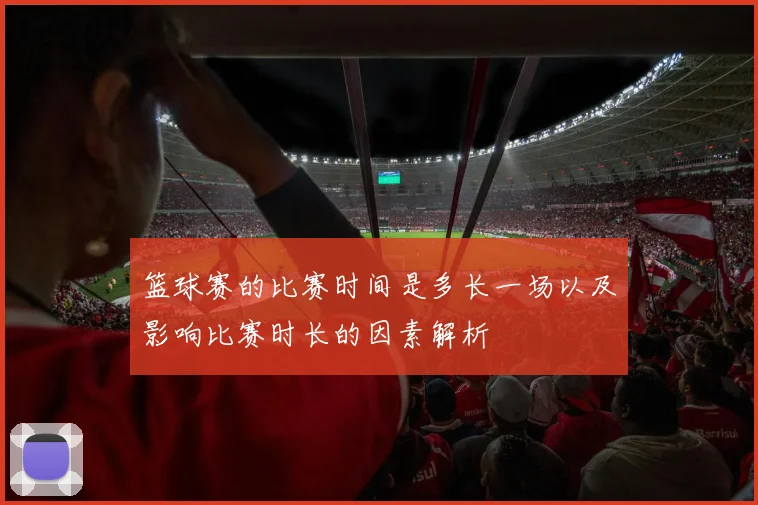 篮球赛的比赛时间是多长一场以及影响比赛时长的因素解析