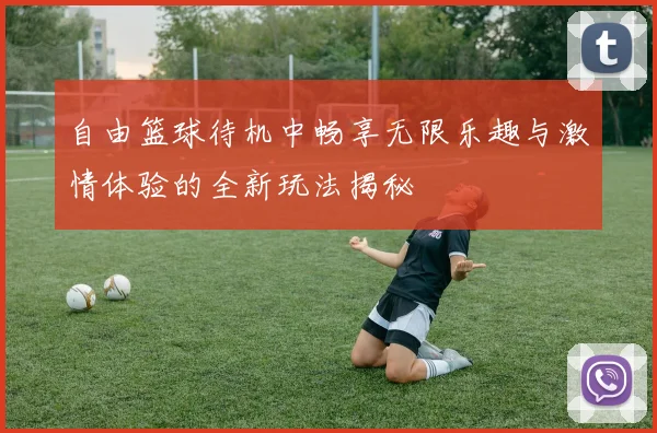 自由篮球待机中畅享无限乐趣与激情体验的全新玩法揭秘