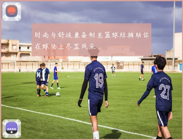 时尚与舒适兼备耐克篮球短裤助你在球场上尽显风采