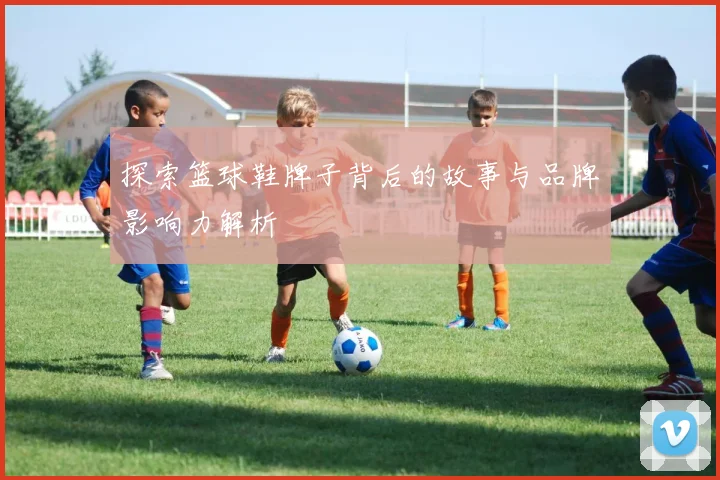 探索篮球鞋牌子背后的故事与品牌影响力解析